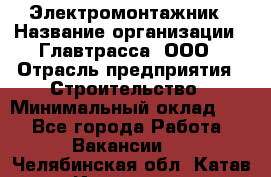 Электромонтажник › Название организации ­ Главтрасса, ООО › Отрасль предприятия ­ Строительство › Минимальный оклад ­ 1 - Все города Работа » Вакансии   . Челябинская обл.,Катав-Ивановск г.